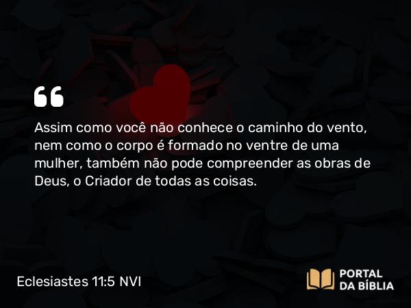 Eclesiastes 11:5 NVI - Assim como você não conhece o caminho do vento, nem como o corpo é formado no ventre de uma mulher, também não pode compreender as obras de Deus, o Criador de todas as coisas.