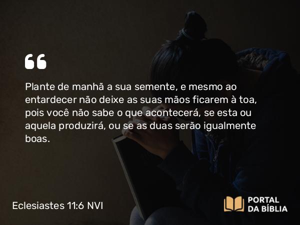 Eclesiastes 11:6 NVI - Plante de manhã a sua semente, e mesmo ao entardecer não deixe as suas mãos ficarem à toa, pois você não sabe o que acontecerá, se esta ou aquela produzirá, ou se as duas serão igualmente boas.