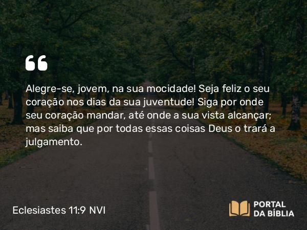 Eclesiastes 11:9 NVI - Alegre-se, jovem, na sua mocidade! Seja feliz o seu coração nos dias da sua juventude! Siga por onde seu coração mandar, até onde a sua vista alcançar; mas saiba que por todas essas coisas Deus o trará a julgamento.