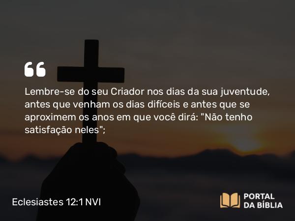 Eclesiastes 12:1 NVI - Lembre-se do seu Criador nos dias da sua juventude, antes que venham os dias difíceis e antes que se aproximem os anos em que você dirá: 