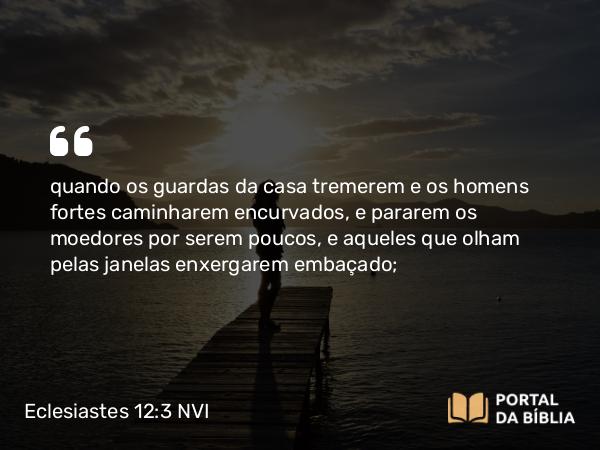 Eclesiastes 12:3 NVI - quando os guardas da casa tremerem e os homens fortes caminharem encurvados, e pararem os moedores por serem poucos, e aqueles que olham pelas janelas enxergarem embaçado;