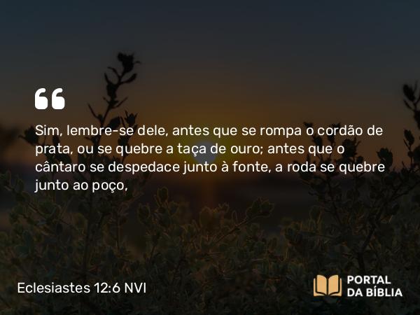 Eclesiastes 12:6 NVI - Sim, lembre-se dele, antes que se rompa o cordão de prata, ou se quebre a taça de ouro; antes que o cântaro se despedace junto à fonte, a roda se quebre junto ao poço,