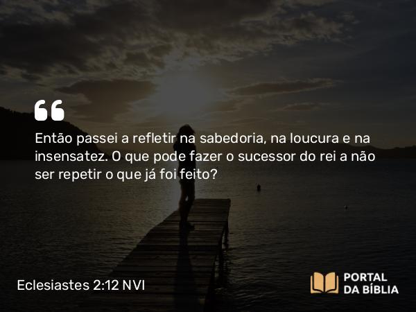 Eclesiastes 2:12-13 NVI - Então passei a refletir na sabedoria, na loucura e na insensatez. O que pode fazer o sucessor do rei a não ser repetir o que já foi feito?