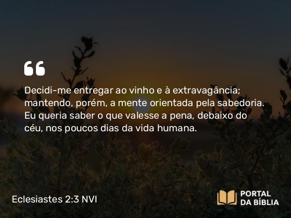 Eclesiastes 2:3 NVI - Decidi-me entregar ao vinho e à extravagância; mantendo, porém, a mente orientada pela sabedoria. Eu queria saber o que valesse a pena, debaixo do céu, nos poucos dias da vida humana.