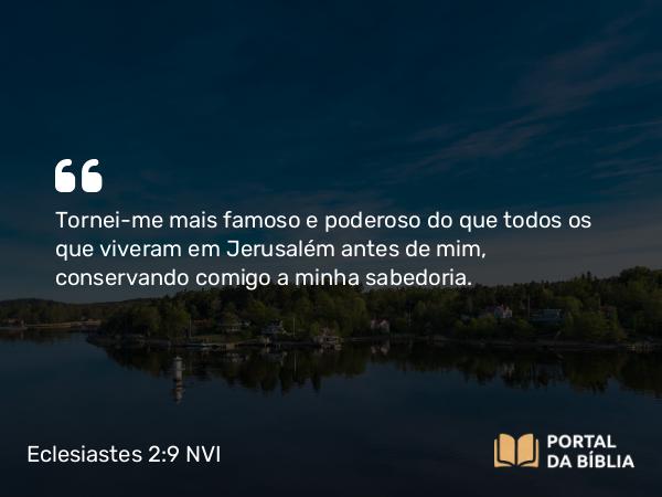 Eclesiastes 2:9 NVI - Tornei-me mais famoso e poderoso do que todos os que viveram em Jerusalém antes de mim, conservando comigo a minha sabedoria.