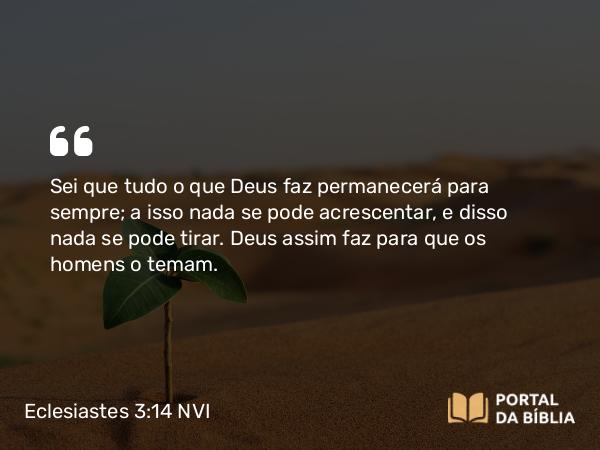 Eclesiastes 3:14 NVI - Sei que tudo o que Deus faz permanecerá para sempre; a isso nada se pode acrescentar, e disso nada se pode tirar. Deus assim faz para que os homens o temam.