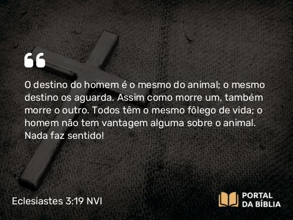 Eclesiastes 3:19 NVI - O destino do homem é o mesmo do animal; o mesmo destino os aguarda. Assim como morre um, também morre o outro. Todos têm o mesmo fôlego de vida; o homem não tem vantagem alguma sobre o animal. Nada faz sentido!