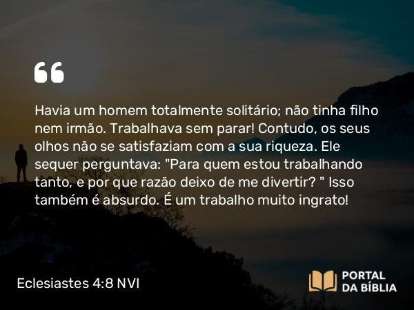 Eclesiastes 4:8 NVI - Havia um homem totalmente solitário; não tinha filho nem irmão. Trabalhava sem parar! Contudo, os seus olhos não se satisfaziam com a sua riqueza. Ele sequer perguntava: 