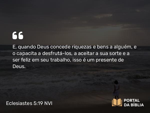 Eclesiastes 5:19 NVI - E, quando Deus concede riquezas e bens a alguém, e o capacita a desfrutá-los, a aceitar a sua sorte e a ser feliz em seu trabalho, isso é um presente de Deus.