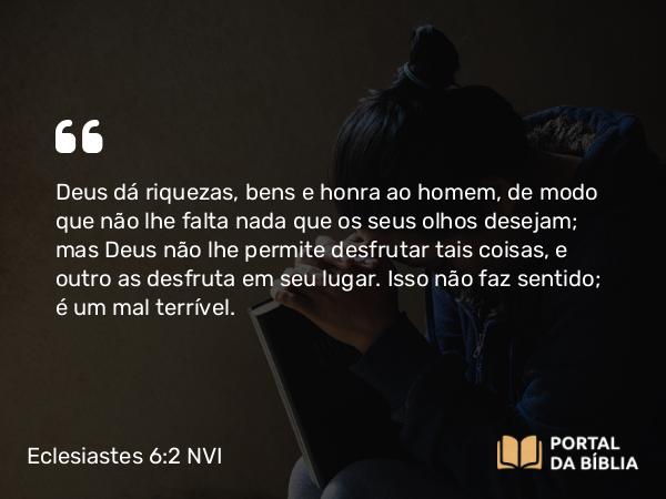 Eclesiastes 6:2 NVI - Deus dá riquezas, bens e honra ao homem, de modo que não lhe falta nada que os seus olhos desejam; mas Deus não lhe permite desfrutar tais coisas, e outro as desfruta em seu lugar. Isso não faz sentido; é um mal terrível.