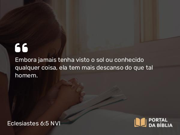 Eclesiastes 6:5 NVI - Embora jamais tenha visto o sol ou conhecido qualquer coisa, ela tem mais descanso do que tal homem.