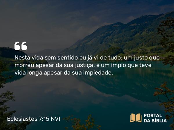 Eclesiastes 7:15 NVI - Nesta vida sem sentido eu já vi de tudo: um justo que morreu apesar da sua justiça, e um ímpio que teve vida longa apesar da sua impiedade.