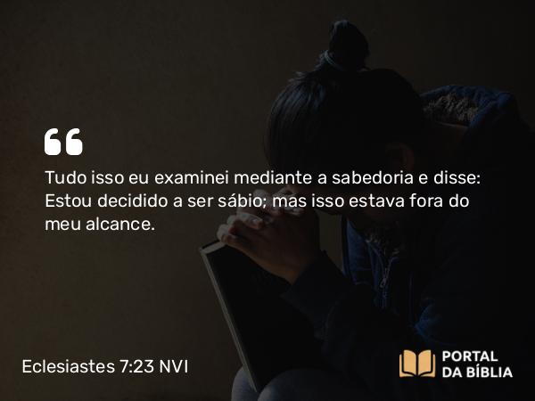 Eclesiastes 7:23-25 NVI - Tudo isso eu examinei mediante a sabedoria e disse: Estou decidido a ser sábio; mas isso estava fora do meu alcance.