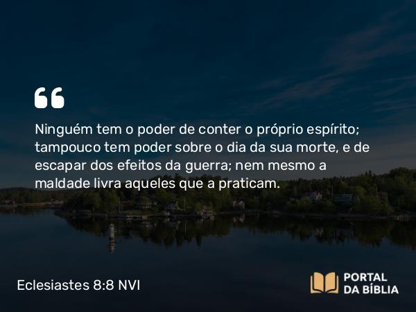 Eclesiastes 8:8 NVI - Ninguém tem o poder de conter o próprio espírito; tampouco tem poder sobre o dia da sua morte, e de escapar dos efeitos da guerra; nem mesmo a maldade livra aqueles que a praticam.