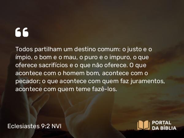 Eclesiastes 9:2-3 NVI - Todos partilham um destino comum: o justo e o ímpio, o bom e o mau, o puro e o impuro, o que oferece sacrifícios e o que não oferece. O que acontece com o homem bom, acontece com o pecador; o que acontece com quem faz juramentos, acontece com quem teme fazê-los.