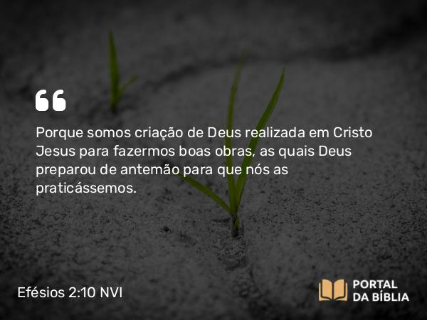 Efésios 2:10 NVI - Porque somos criação de Deus realizada em Cristo Jesus para fazermos boas obras, as quais Deus preparou de antemão para que nós as praticássemos.