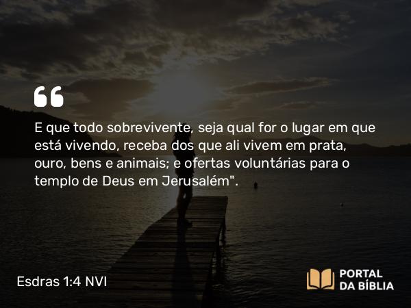 Esdras 1:4 NVI - E que todo sobrevivente, seja qual for o lugar em que está vivendo, receba dos que ali vivem em prata, ouro, bens e animais; e ofertas voluntárias para o templo de Deus em Jerusalém