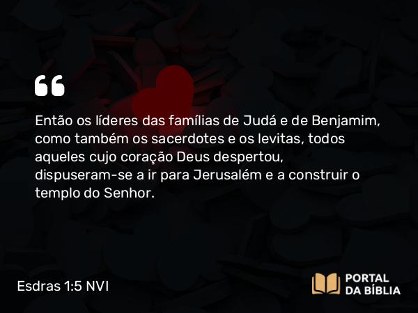 Esdras 1:5 NVI - Então os líderes das famílias de Judá e de Benjamim, como também os sacerdotes e os levitas, todos aqueles cujo coração Deus despertou, dispuseram-se a ir para Jerusalém e a construir o templo do Senhor.