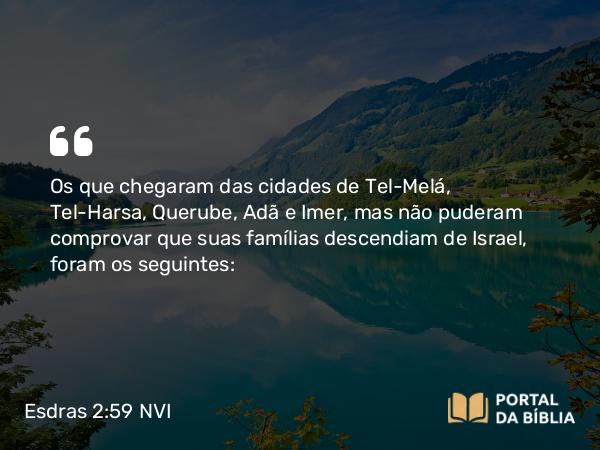 Esdras 2:59 NVI - Os que chegaram das cidades de Tel-Melá, Tel-Harsa, Querube, Adã e Imer, mas não puderam comprovar que suas famílias descendiam de Israel, foram os seguintes: