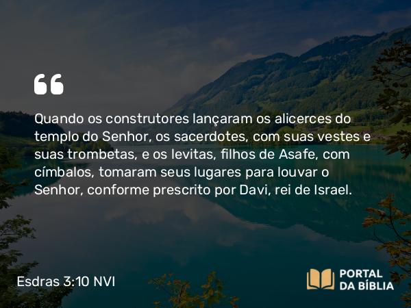 Esdras 3:10 NVI - Quando os construtores lançaram os alicerces do templo do Senhor, os sacerdotes, com suas vestes e suas trombetas, e os levitas, filhos de Asafe, com címbalos, tomaram seus lugares para louvar o Senhor, conforme prescrito por Davi, rei de Israel.