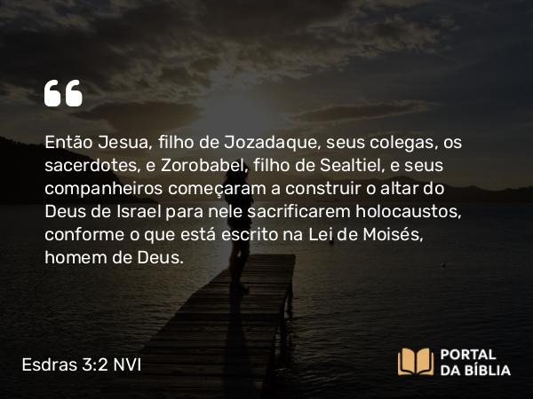 Esdras 3:2 NVI - Então Jesua, filho de Jozadaque, seus colegas, os sacerdotes, e Zorobabel, filho de Sealtiel, e seus companheiros começaram a construir o altar do Deus de Israel para nele sacrificarem holocaustos, conforme o que está escrito na Lei de Moisés, homem de Deus.