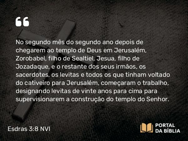 Esdras 3:8 NVI - No segundo mês do segundo ano depois de chegarem ao templo de Deus em Jerusalém, Zorobabel, filho de Sealtiel, Jesua, filho de Jozadaque, e o restante dos seus irmãos, os sacerdotes, os levitas e todos os que tinham voltado do cativeiro para Jerusalém, começaram o trabalho, designando levitas de vinte anos para cima para supervisionarem a construção do templo do Senhor.