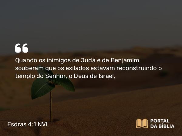 Esdras 4:1 NVI - Quando os inimigos de Judá e de Benjamim souberam que os exilados estavam reconstruindo o templo do Senhor, o Deus de Israel,