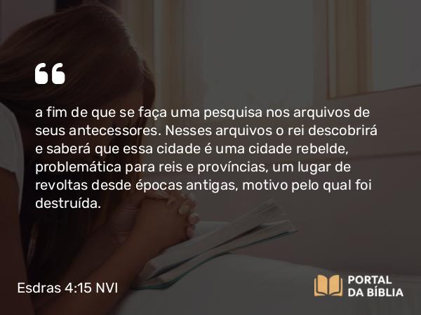 Esdras 4:15 NVI - a fim de que se faça uma pesquisa nos arquivos de seus antecessores. Nesses arquivos o rei descobrirá e saberá que essa cidade é uma cidade rebelde, problemática para reis e províncias, um lugar de revoltas desde épocas antigas, motivo pelo qual foi destruída.