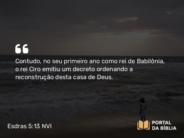 Esdras 5:13-14 NVI - Contudo, no seu primeiro ano como rei de Babilônia, o rei Ciro emitiu um decreto ordenando a reconstrução desta casa de Deus.