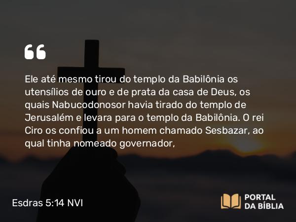 Esdras 5:14 NVI - Ele até mesmo tirou do templo da Babilônia os utensílios de ouro e de prata da casa de Deus, os quais Nabucodonosor havia tirado do templo de Jerusalém e levara para o templo da Babilônia. O rei Ciro os confiou a um homem chamado Sesbazar, ao qual tinha nomeado governador,