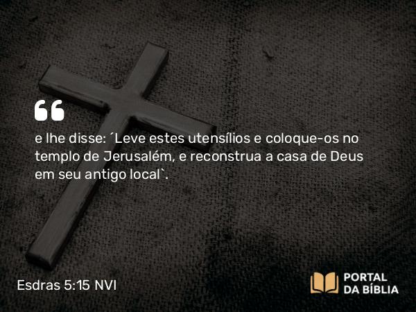 Esdras 5:15 NVI - e lhe disse: ´Leve estes utensílios e coloque-os no templo de Jerusalém, e reconstrua a casa de Deus em seu antigo local`.