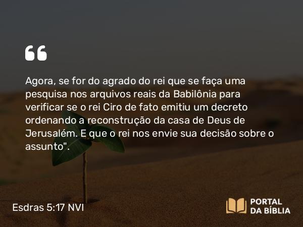 Esdras 5:17 NVI - Agora, se for do agrado do rei que se faça uma pesquisa nos arquivos reais da Babilônia para verificar se o rei Ciro de fato emitiu um decreto ordenando a reconstrução da casa de Deus de Jerusalém. E que o rei nos envie sua decisão sobre o assunto