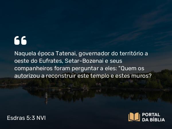 Esdras 5:3 NVI - Naquela época Tatenai, governador do território a oeste do Eufrates, Setar-Bozenai e seus companheiros foram perguntar a eles: 