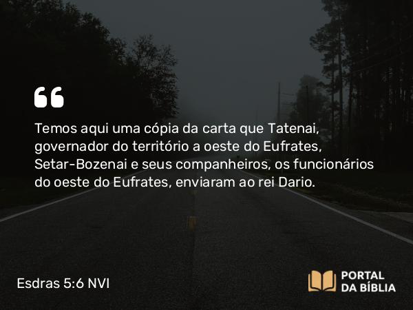 Esdras 5:6 NVI - Temos aqui uma cópia da carta que Tatenai, governador do território a oeste do Eufrates, Setar-Bozenai e seus companheiros, os funcionários do oeste do Eufrates, enviaram ao rei Dario.