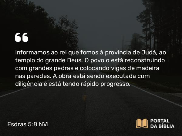 Esdras 5:8 NVI - Informamos ao rei que fomos à província de Judá, ao templo do grande Deus. O povo o está reconstruindo com grandes pedras e colocando vigas de madeira nas paredes. A obra está sendo executada com diligência e está tendo rápido progresso.