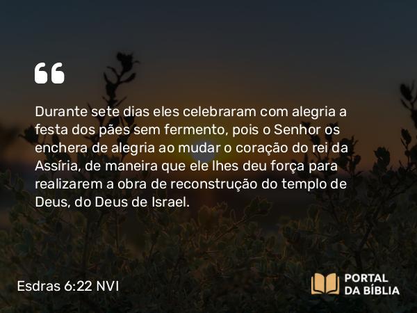 Esdras 6:22 NVI - Durante sete dias eles celebraram com alegria a festa dos pães sem fermento, pois o Senhor os enchera de alegria ao mudar o coração do rei da Assíria, de maneira que ele lhes deu força para realizarem a obra de reconstrução do templo de Deus, do Deus de Israel.