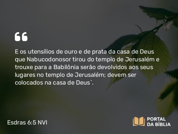 Esdras 6:5 NVI - E os utensílios de ouro e de prata da casa de Deus que Nabucodonosor tirou do templo de Jerusalém e trouxe para a Babilônia serão devolvidos aos seus lugares no templo de Jerusalém; devem ser colocados na casa de Deus`.