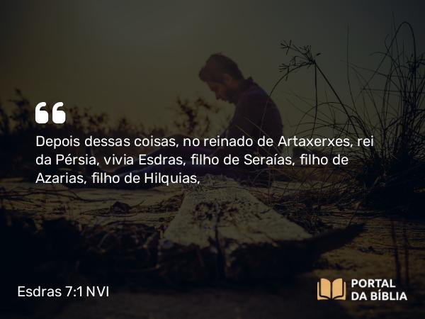 Esdras 7:1 NVI - Depois dessas coisas, no reinado de Artaxerxes, rei da Pérsia, vivia Esdras, filho de Seraías, filho de Azarias, filho de Hilquias,