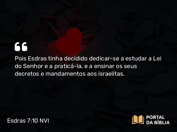 Esdras 7:10 NVI - Pois Esdras tinha decidido dedicar-se a estudar a Lei do Senhor e a praticá-la, e a ensinar os seus decretos e mandamentos aos israelitas.