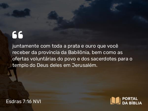 Esdras 7:16 NVI - juntamente com toda a prata e ouro que você receber da província da Babilônia, bem como as ofertas voluntárias do povo e dos sacerdotes para o templo do Deus deles em Jerusalém.