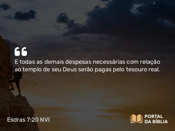 Esdras 7:20 NVI - E todas as demais despesas necessárias com relação ao templo de seu Deus serão pagas pelo tesouro real.