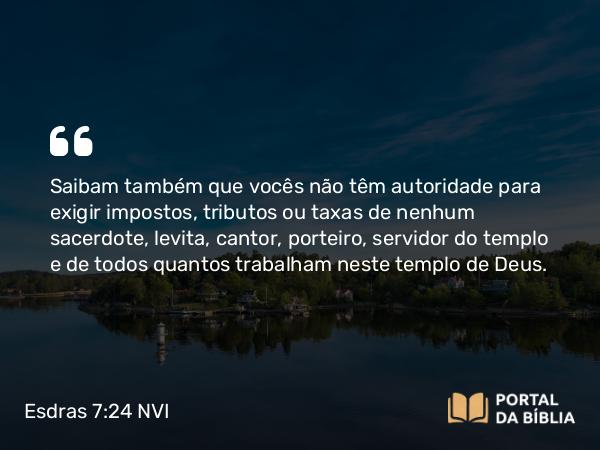 Esdras 7:24 NVI - Saibam também que vocês não têm autoridade para exigir impostos, tributos ou taxas de nenhum sacerdote, levita, cantor, porteiro, servidor do templo e de todos quantos trabalham neste templo de Deus.