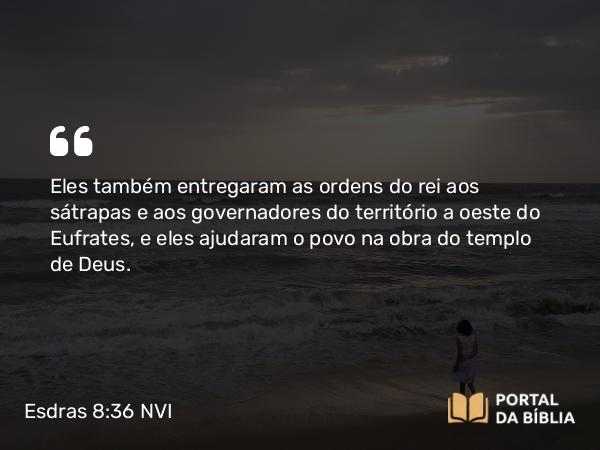 Esdras 8:36 NVI - Eles também entregaram as ordens do rei aos sátrapas e aos governadores do território a oeste do Eufrates, e eles ajudaram o povo na obra do templo de Deus.