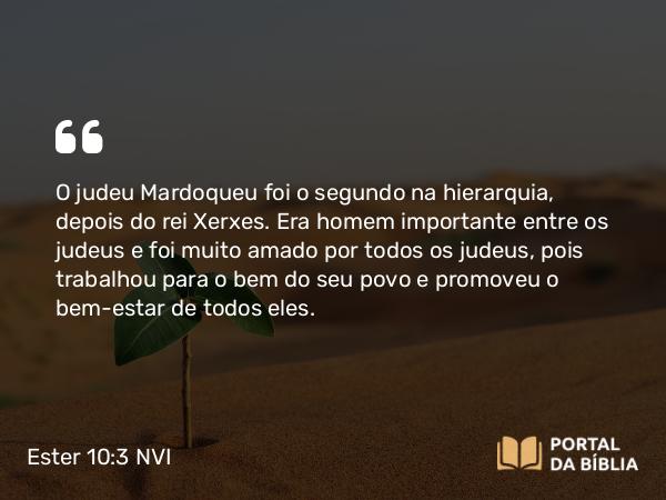 Ester 10:3 NVI - O judeu Mardoqueu foi o segundo na hierarquia, depois do rei Xerxes. Era homem importante entre os judeus e foi muito amado por todos os judeus, pois trabalhou para o bem do seu povo e promoveu o bem-estar de todos eles.