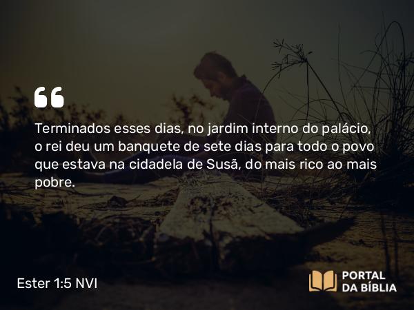 Ester 1:5 NVI - Terminados esses dias, no jardim interno do palácio, o rei deu um banquete de sete dias para todo o povo que estava na cidadela de Susã, do mais rico ao mais pobre.