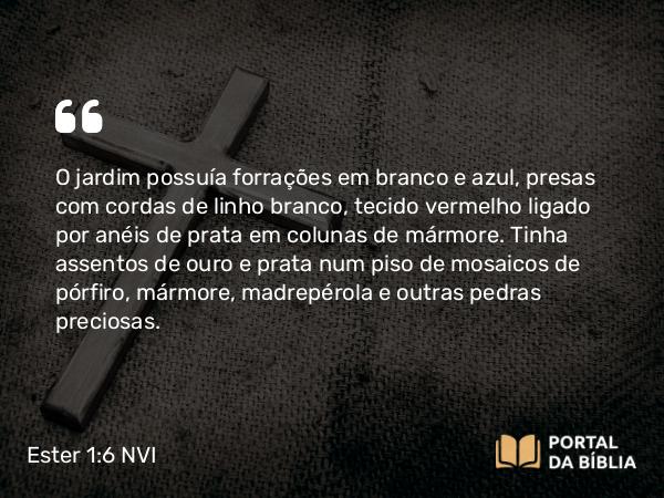 Ester 1:6 NVI - O jardim possuía forrações em branco e azul, presas com cordas de linho branco, tecido vermelho ligado por anéis de prata em colunas de mármore. Tinha assentos de ouro e prata num piso de mosaicos de pórfiro, mármore, madrepérola e outras pedras preciosas.