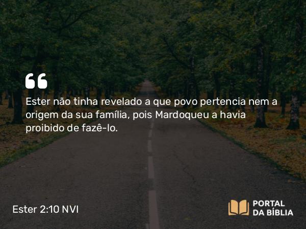 Ester 2:10 NVI - Ester não tinha revelado a que povo pertencia nem a origem da sua família, pois Mardoqueu a havia proibido de fazê-lo.