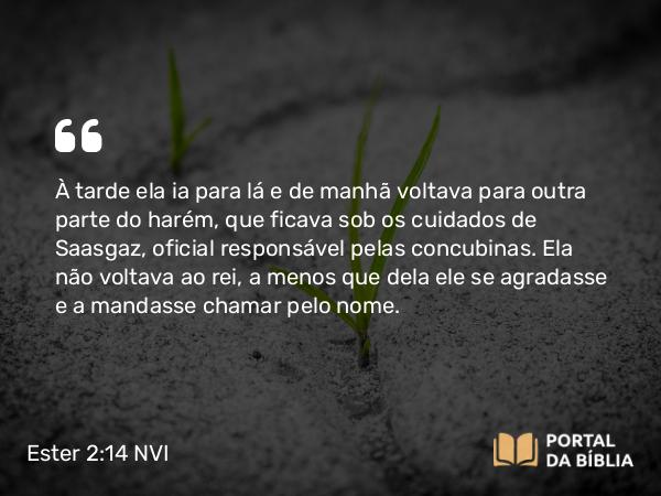 Ester 2:14 NVI - À tarde ela ia para lá e de manhã voltava para outra parte do harém, que ficava sob os cuidados de Saasgaz, oficial responsável pelas concubinas. Ela não voltava ao rei, a menos que dela ele se agradasse e a mandasse chamar pelo nome.