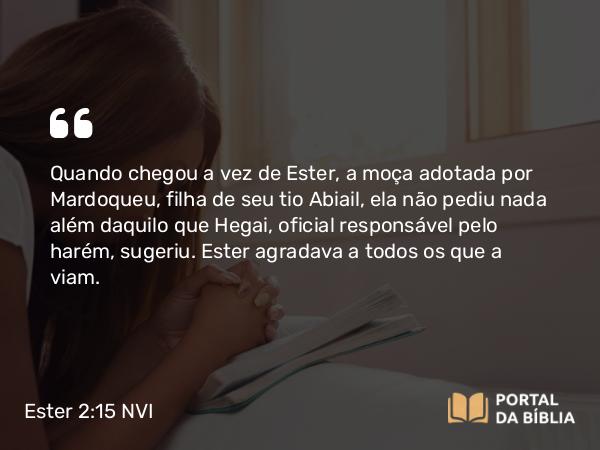 Ester 2:15 NVI - Quando chegou a vez de Ester, a moça adotada por Mardoqueu, filha de seu tio Abiail, ela não pediu nada além daquilo que Hegai, oficial responsável pelo harém, sugeriu. Ester agradava a todos os que a viam.