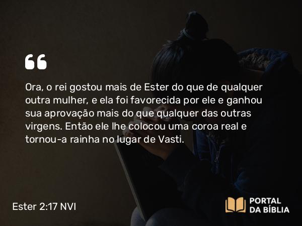 Ester 2:17 NVI - Ora, o rei gostou mais de Ester do que de qualquer outra mulher, e ela foi favorecida por ele e ganhou sua aprovação mais do que qualquer das outras virgens. Então ele lhe colocou uma coroa real e tornou-a rainha no lugar de Vasti.